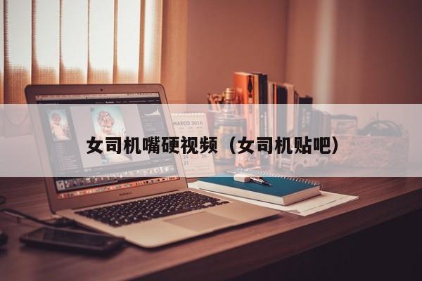 女司机嘴硬视频（女司机贴吧）