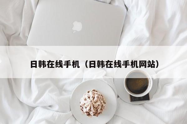 日韩在线手机（日韩在线手机网站）