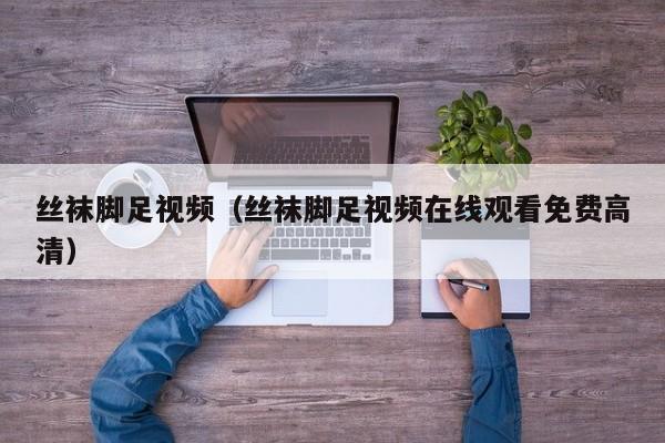 丝袜脚足视频（丝袜脚足视频在线观看免费高清）