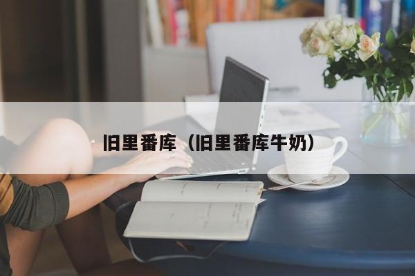 旧里番库（旧里番库牛奶）