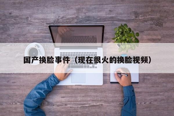 国产换脸事件（现在很火的换脸视频）