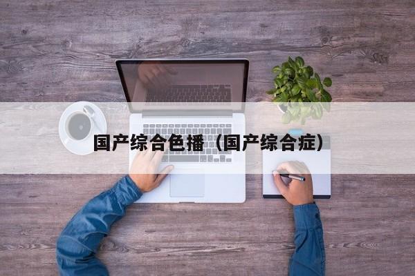 国产综合色播（国产综合症）