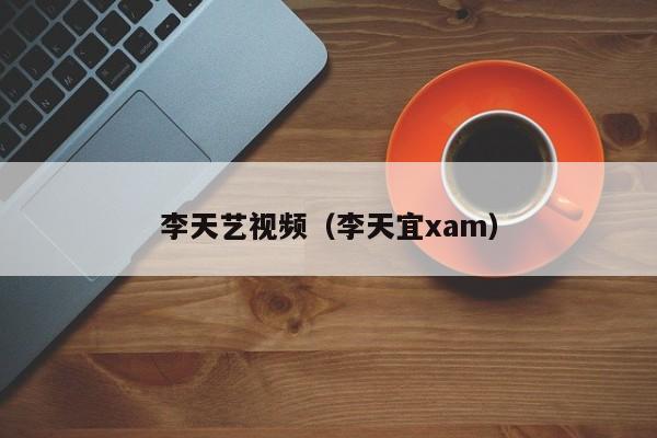李天艺视频（李天宜xam）